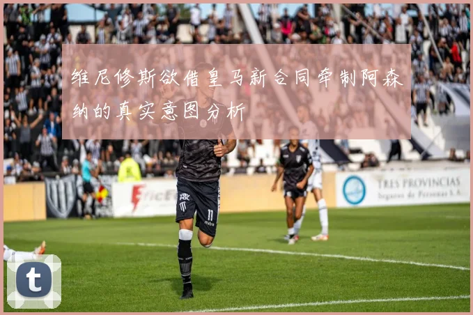 维尼修斯欲借皇马新合同牵制阿森纳的真实意图分析