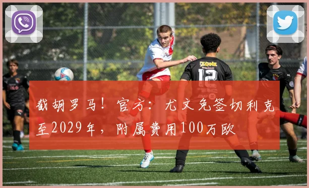 截胡罗马！官方：尤文免签切利克至2029年，附属费用100万欧