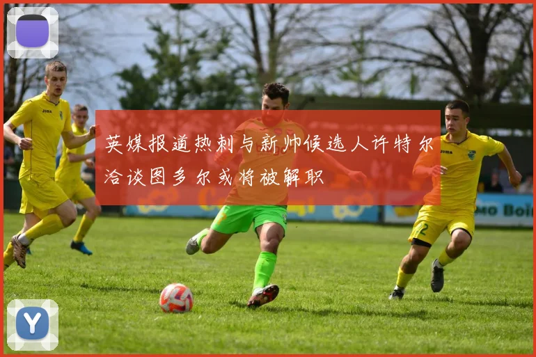 英媒报道热刺与新帅候选人许特尔洽谈图多尔或将被解职