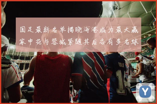 国足最新名单揭晓海港成为最大赢家申花与蓉城紧随其后各有多名球员入选