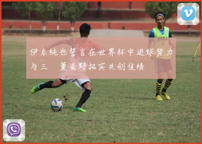 伊东纯也誓言在世界杯中进球努力与三笘薰南野拓实共创佳绩
