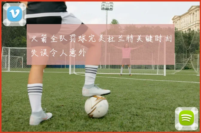 火箭全队罚球完美杜兰特关键时刻失误令人意外