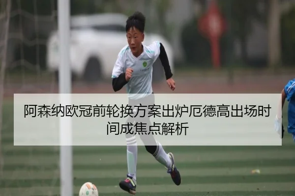 阿森纳欧冠前轮换方案出炉厄德高出场时间成焦点解析